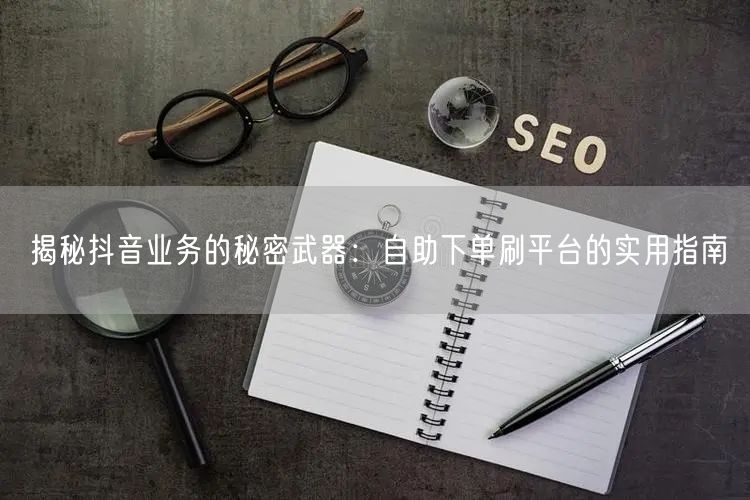 揭秘抖音业务的秘密武器:自助下单刷平台的实用指南