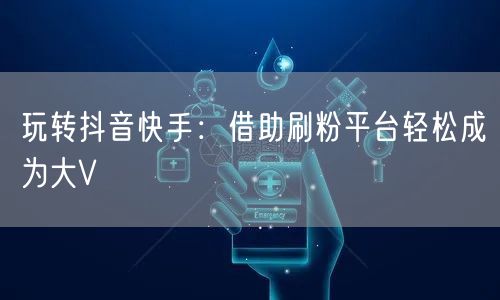 玩转抖音快手：借助刷粉平台轻松成为大V