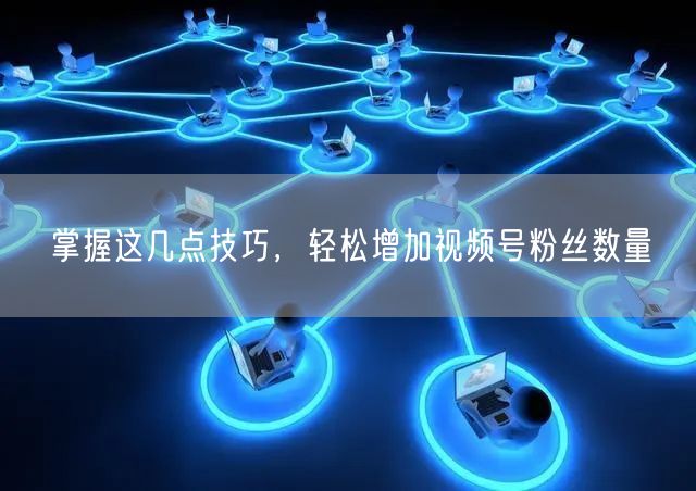 掌握这几点技巧，轻松增加视频号粉丝数量