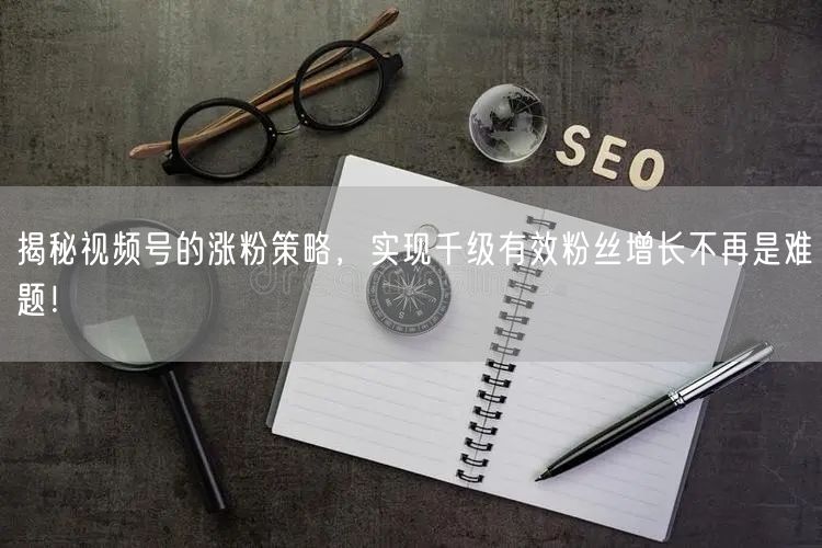 揭秘视频号的涨粉策略，实现千级有效粉丝增长不再是难题！