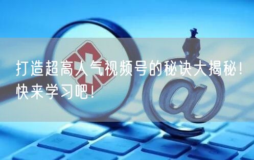 打造超高人气视频号的秘诀大揭秘！快来学习吧！